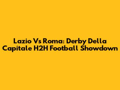 Lazio Vs Roma: Derby Della Capitale H2H Football Showdown