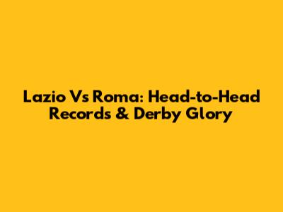Lazio Vs Roma: Head-to-Head Records & Derby Glory