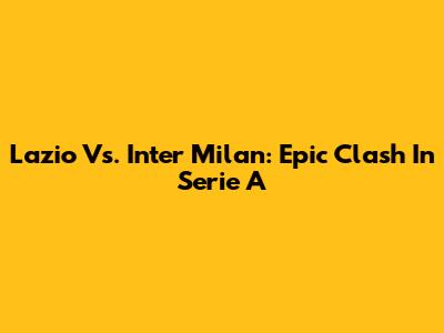 Lazio Vs. Inter Milan: Epic Clash In Serie A