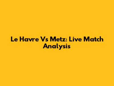 Le Havre Vs Metz: Live Match Analysis