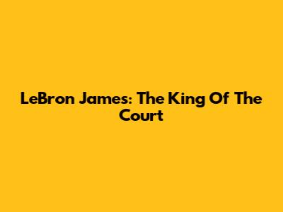 LeBron James: The King Of The Court