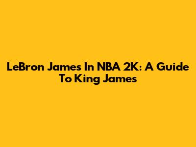 LeBron James In NBA 2K: A Guide To King James