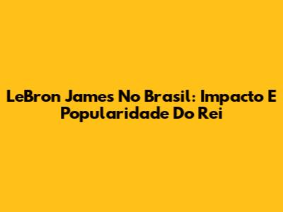 LeBron James No Brasil: Impacto E Popularidade Do Rei