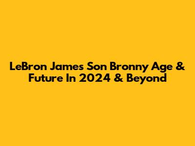LeBron James Son Bronny Age & Future In 2024 & Beyond