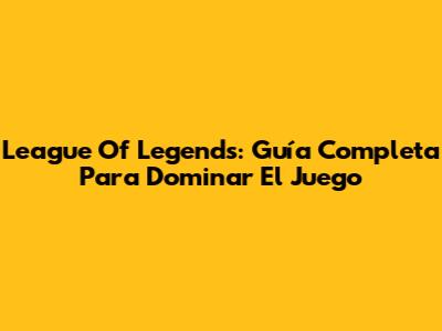 League Of Legends: Guía Completa Para Dominar El Juego