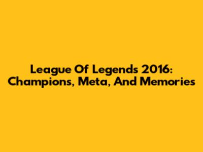League Of Legends 2016: Champions, Meta, And Memories