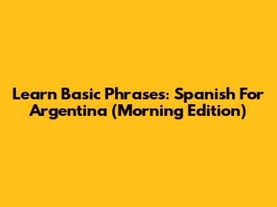 Learn Basic Phrases: Spanish For Argentina (Morning Edition)