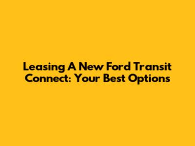 Leasing A New Ford Transit Connect: Your Best Options