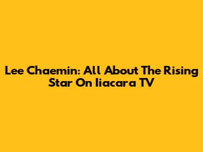 Lee Chaemin: All About The Rising Star On Iiacara TV