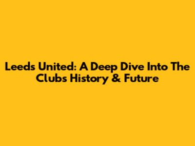 Leeds United: A Deep Dive Into The Club's History & Future