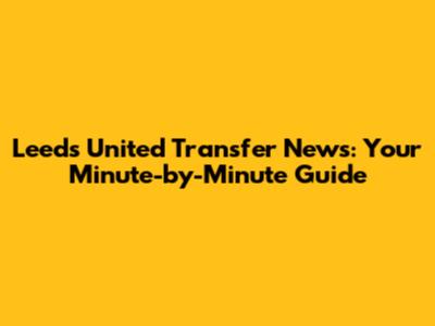 Leeds United Transfer News: Your Minute-by-Minute Guide