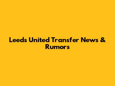 Leeds United Transfer News & Rumors