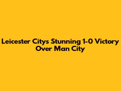 Leicester City's Stunning 1-0 Victory Over Man City