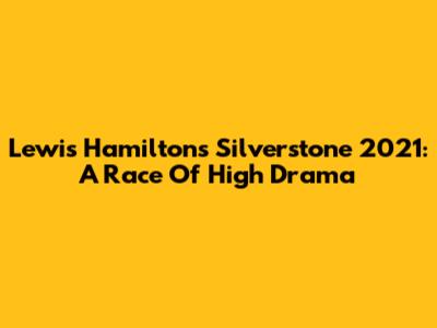 Lewis Hamilton's Silverstone 2021: A Race Of High Drama