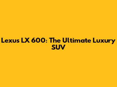 Lexus LX 600: The Ultimate Luxury SUV