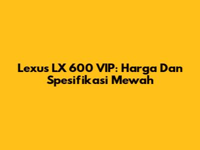Lexus LX 600 VIP: Harga Dan Spesifikasi Mewah