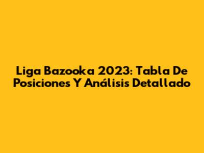 Liga Bazooka 2023: Tabla De Posiciones Y Análisis Detallado