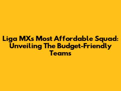 Liga MX's Most Affordable Squad: Unveiling The Budget-Friendly Teams