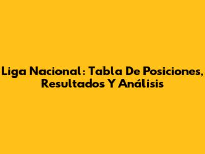 Liga Nacional: Tabla De Posiciones, Resultados Y Análisis