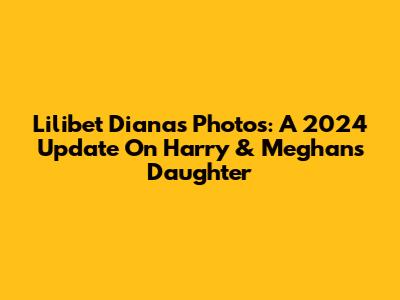 Lilibet Diana's Photos: A 2024 Update On Harry & Meghan's Daughter
