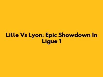 Lille Vs Lyon: Epic Showdown In Ligue 1
