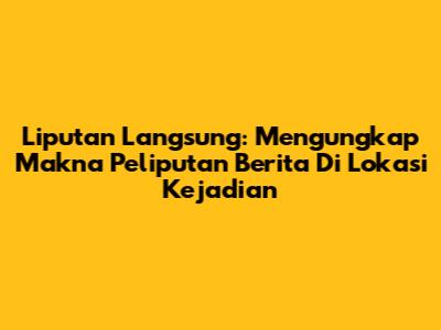 Liputan Langsung: Mengungkap Makna Peliputan Berita Di Lokasi Kejadian