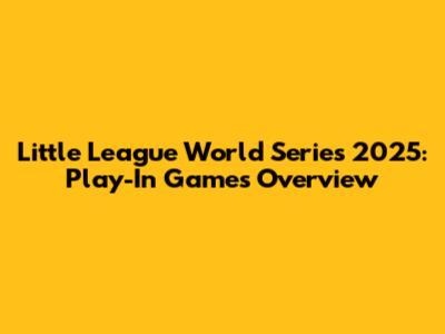 Little League World Series 2025: Play-In Games Overview
