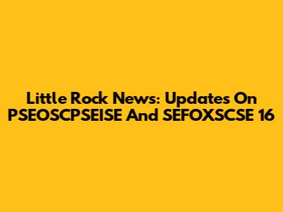 Little Rock News: Updates On PSEOSCPSEISE And SEFOXSCSE 16