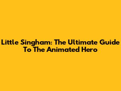 Little Singham: The Ultimate Guide To The Animated Hero