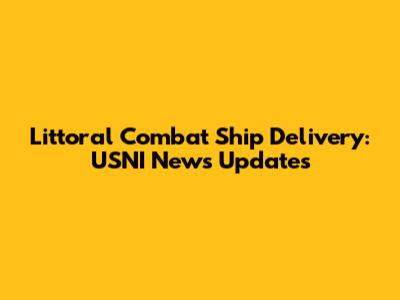 Littoral Combat Ship Delivery: USNI News Updates