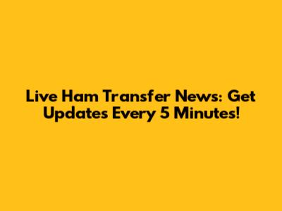 Live Ham Transfer News: Get Updates Every 5 Minutes!