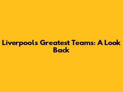 Liverpool's Greatest Teams: A Look Back
