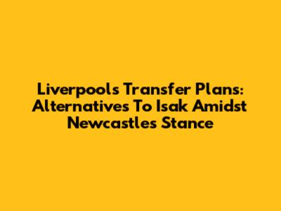 Liverpool's Transfer Plans: Alternatives To Isak Amidst Newcastle's Stance