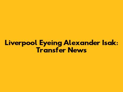 Liverpool Eyeing Alexander Isak: Transfer News