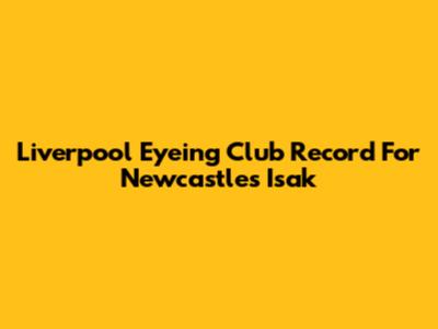 Liverpool Eyeing Club Record For Newcastle's Isak