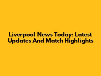 Liverpool News Today: Latest Updates And Match Highlights