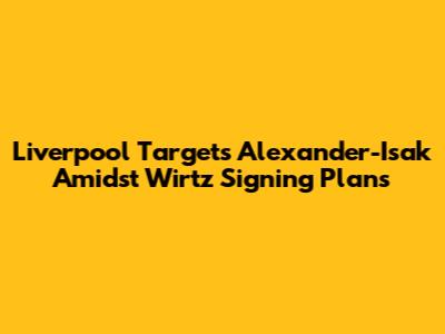 Liverpool Targets Alexander-Isak Amidst Wirtz Signing Plans