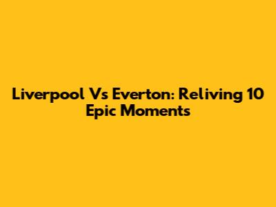 Liverpool Vs Everton: Reliving 10 Epic Moments