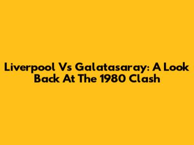 Liverpool Vs Galatasaray: A Look Back At The 1980 Clash