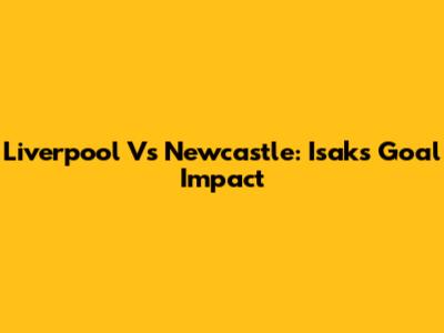 Liverpool Vs Newcastle: Isak's Goal Impact