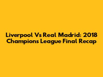 Liverpool Vs Real Madrid: 2018 Champions League Final Recap
