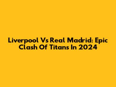 Liverpool Vs Real Madrid: Epic Clash Of Titans In 2024
