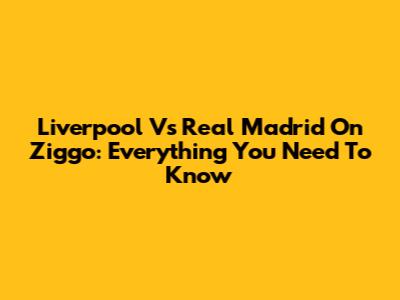 Liverpool Vs Real Madrid On Ziggo: Everything You Need To Know