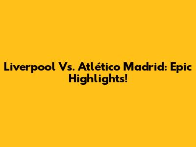 Liverpool Vs. Atlético Madrid: Epic Highlights!