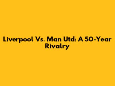 Liverpool Vs. Man Utd: A 50-Year Rivalry