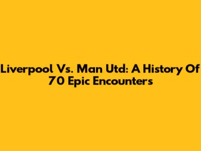 Liverpool Vs. Man Utd: A History Of 70 Epic Encounters
