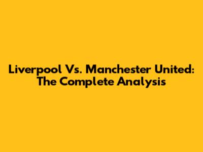 Liverpool Vs. Manchester United: The Complete Analysis