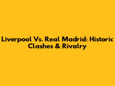 Liverpool Vs. Real Madrid: Historic Clashes & Rivalry