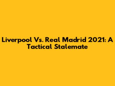 Liverpool Vs. Real Madrid 2021: A Tactical Stalemate