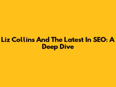 Liz Collins And The Latest In SEO: A Deep Dive